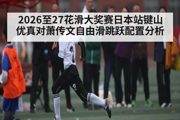 2026至27花滑大奖赛日本站键山优真对萧传文自由滑跳跃配置分析